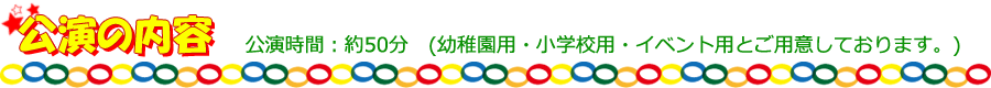 【公演の内容】公演時間：約50分　(幼稚園用・小学校用・イベント用とご用意しております)